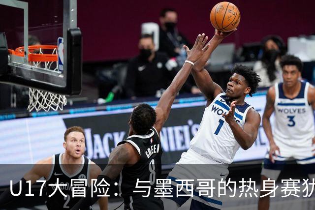 U17大冒险：与墨西哥的热身赛犹如一场无畏的“舞会”！